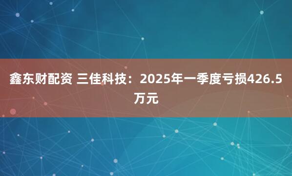 鑫东财配资 三佳科技：2025年一季度亏损426.5万元