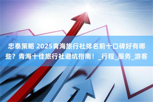 忠泰策略 2025青海旅行社排名前十口碑好有哪些？青海十佳旅行社避坑指南！_行程_服务_游客