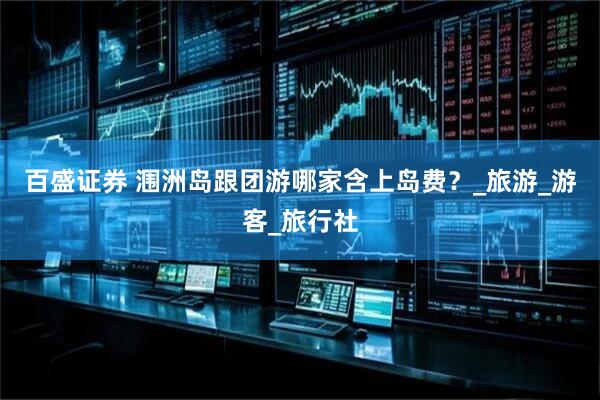 百盛证券 涠洲岛跟团游哪家含上岛费？_旅游_游客_旅行社