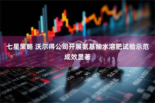 七星策略 沃尔得公司开展氨基酸水溶肥试验示范成效显著