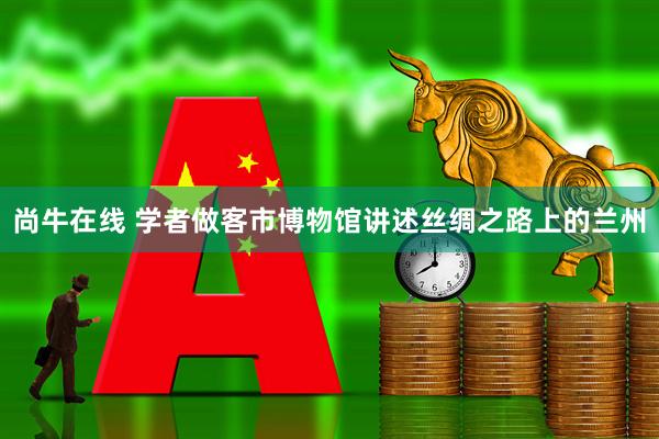 尚牛在线 学者做客市博物馆讲述丝绸之路上的兰州
