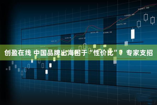 创盈在线 中国品牌出海困于“性价比”？专家支招