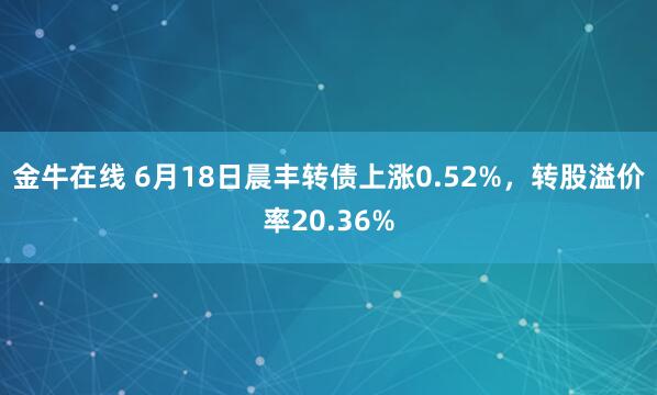 金牛在线 6月18日晨丰转债上涨0.52%，转股溢价率20.36%
