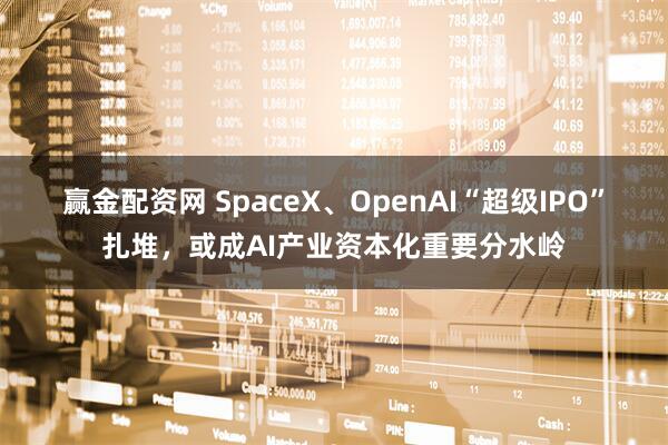 赢金配资网 SpaceX、OpenAI“超级IPO”扎堆，或成AI产业资本化重要分水岭